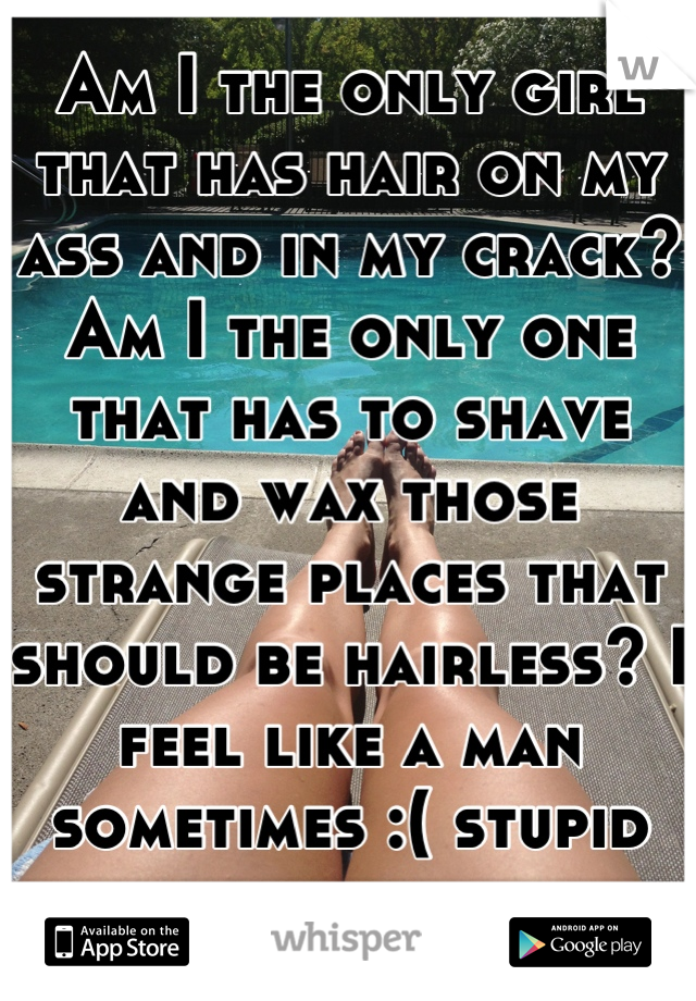 Am I the only girl that has hair on my ass and in my crack? Am I the only one that has to shave and wax those strange places that should be hairless? I feel like a man sometimes :( stupid body hair. 