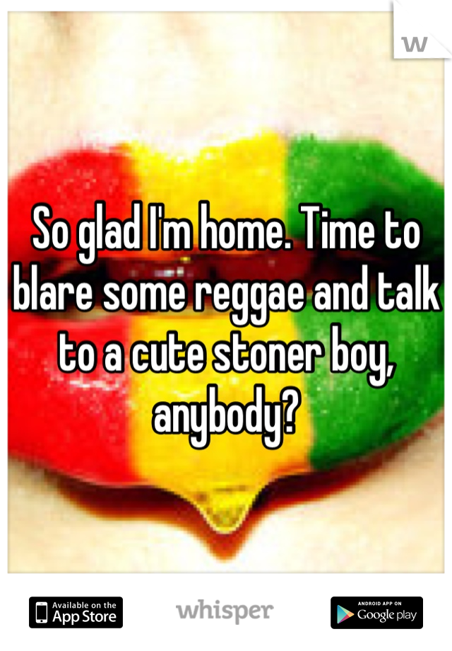 So glad I'm home. Time to blare some reggae and talk to a cute stoner boy, anybody?