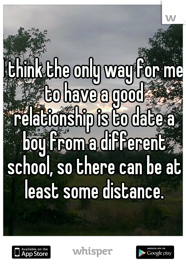 I think the only way for me to have a good relationship is to date a boy from a different school, so there can be at least some distance.