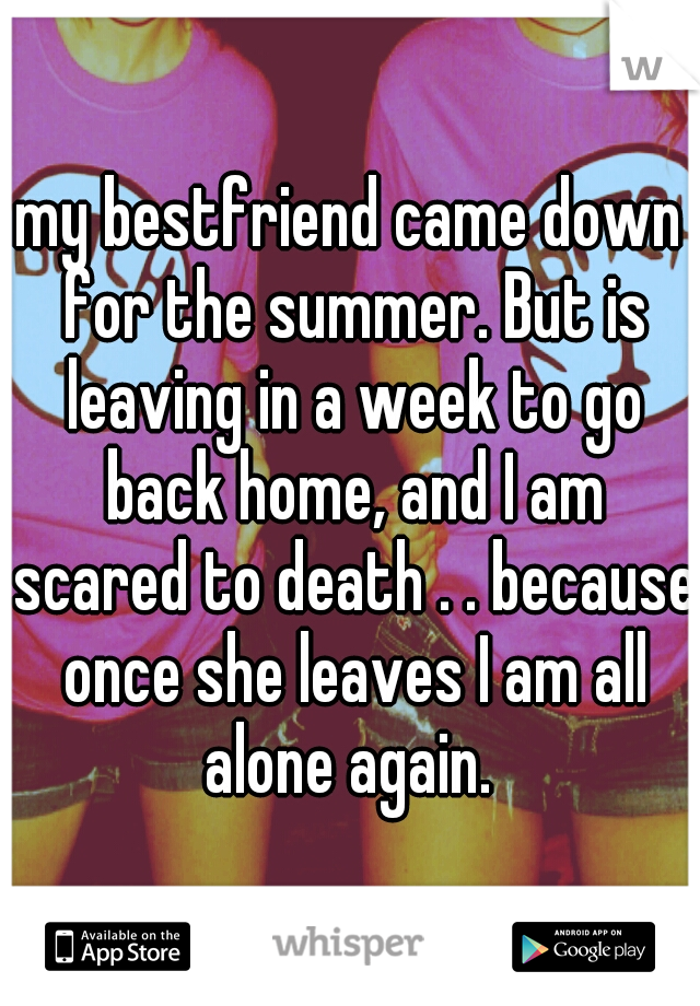 my bestfriend came down for the summer. But is leaving in a week to go back home, and I am scared to death . . because once she leaves I am all alone again. 