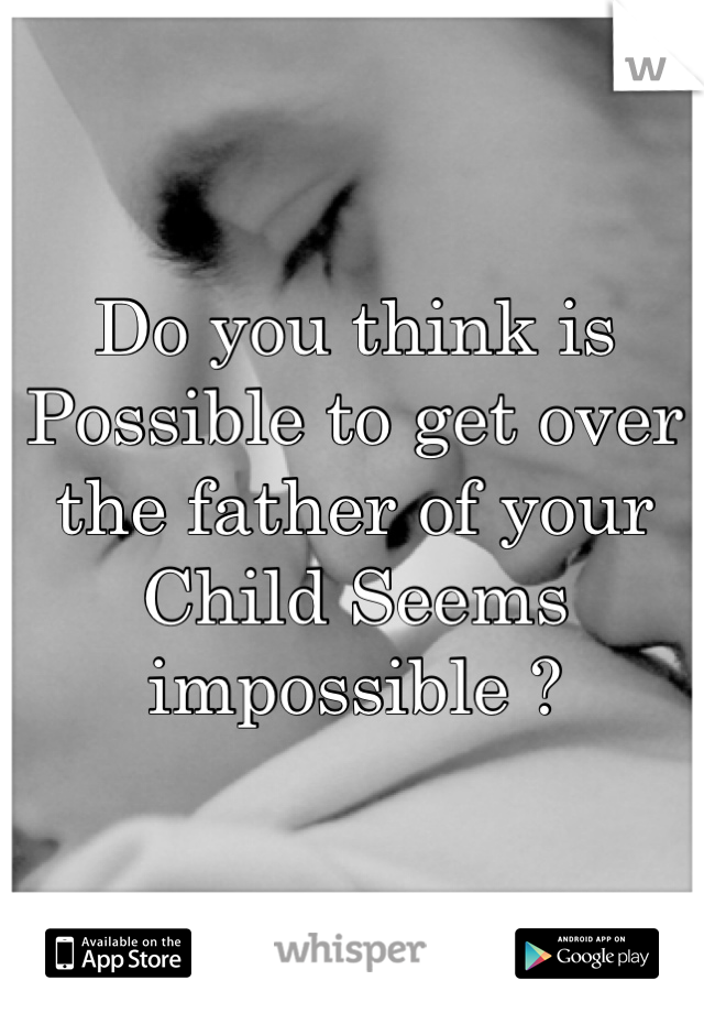 Do you think is Possible to get over the father of your Child Seems impossible ?