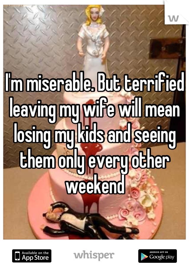 I'm miserable. But terrified leaving my wife will mean losing my kids and seeing them only every other weekend