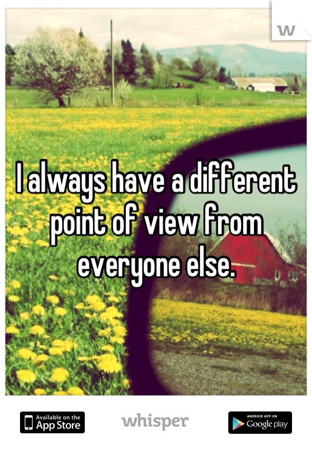 I always have a different point of view from everyone else.