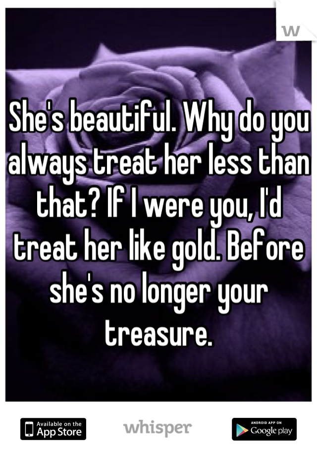She's beautiful. Why do you always treat her less than that? If I were you, I'd treat her like gold. Before she's no longer your treasure.