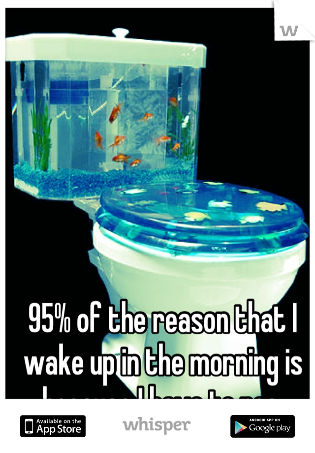 95% of the reason that I wake up in the morning is because I have to pee.