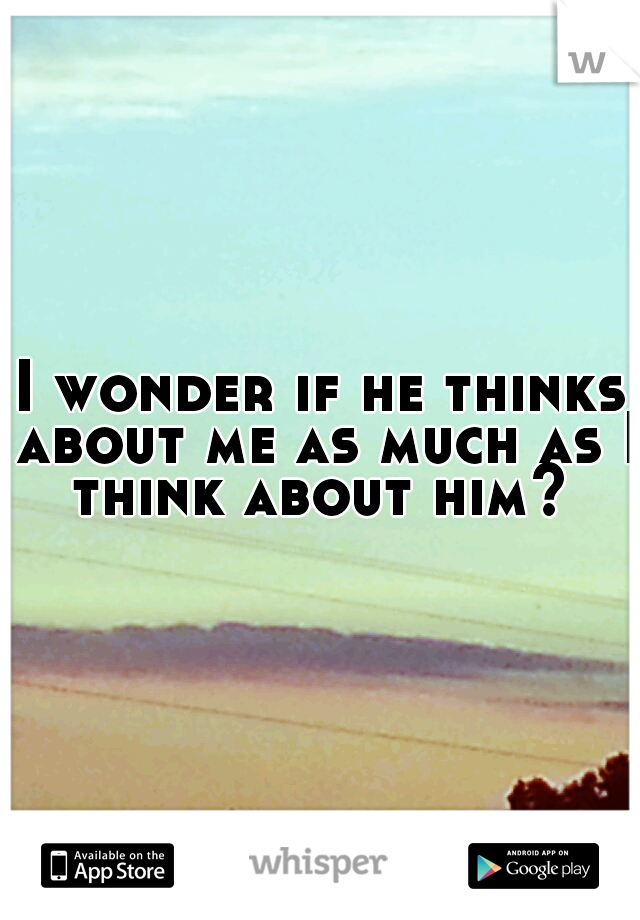 I wonder if he thinks about me as much as I think about him? 