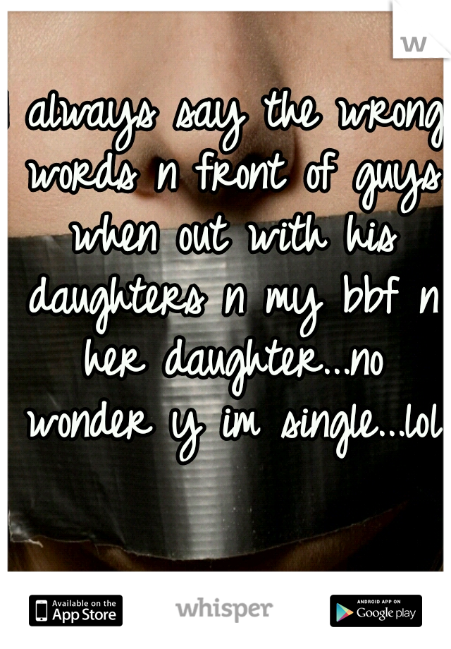 I always say the wrong words n front of guys when out with his daughters n my bbf n her daughter...no wonder y im single...lol