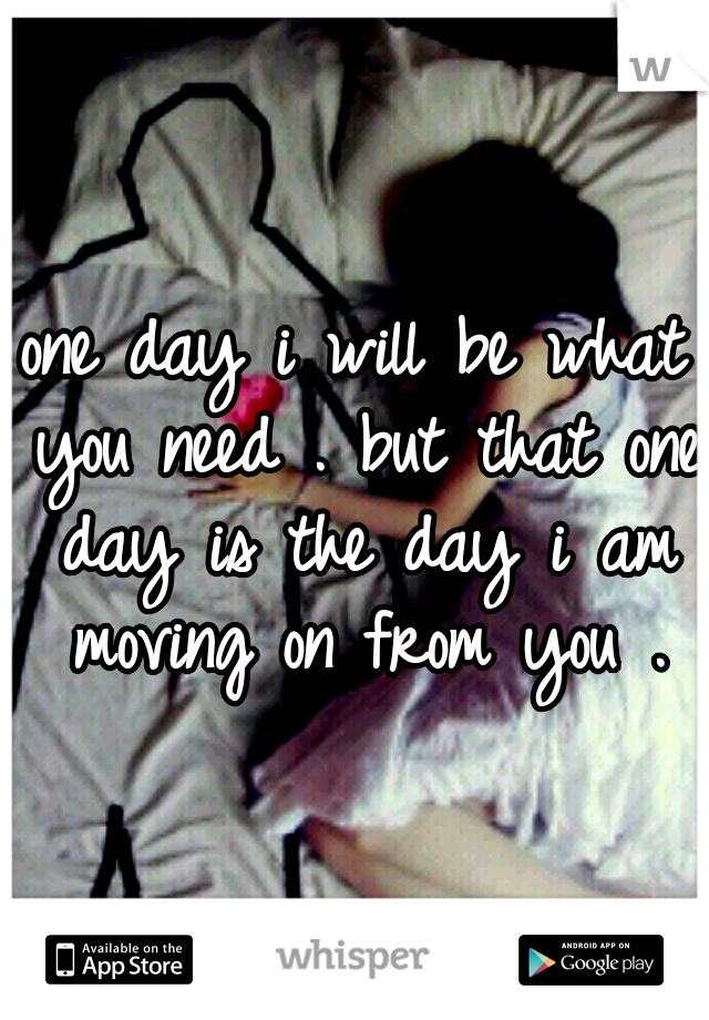 one day i will be what you need . but that one day is the day i am moving on from you .
