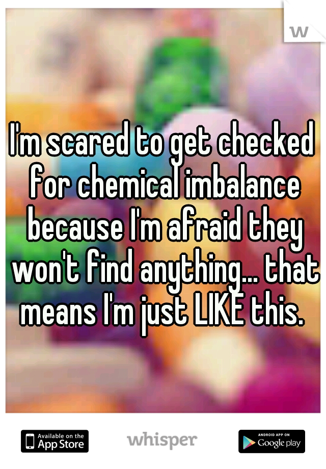 I'm scared to get checked for chemical imbalance because I'm afraid they won't find anything... that means I'm just LIKE this. 
