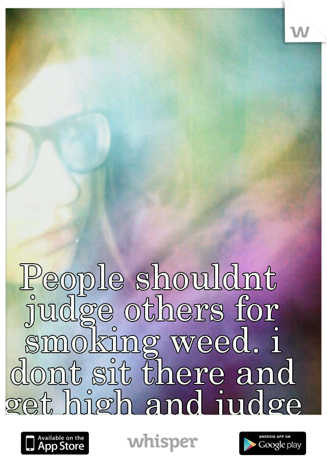 People shouldnt judge others for smoking weed. i dont sit there and get high and judge people that wont.