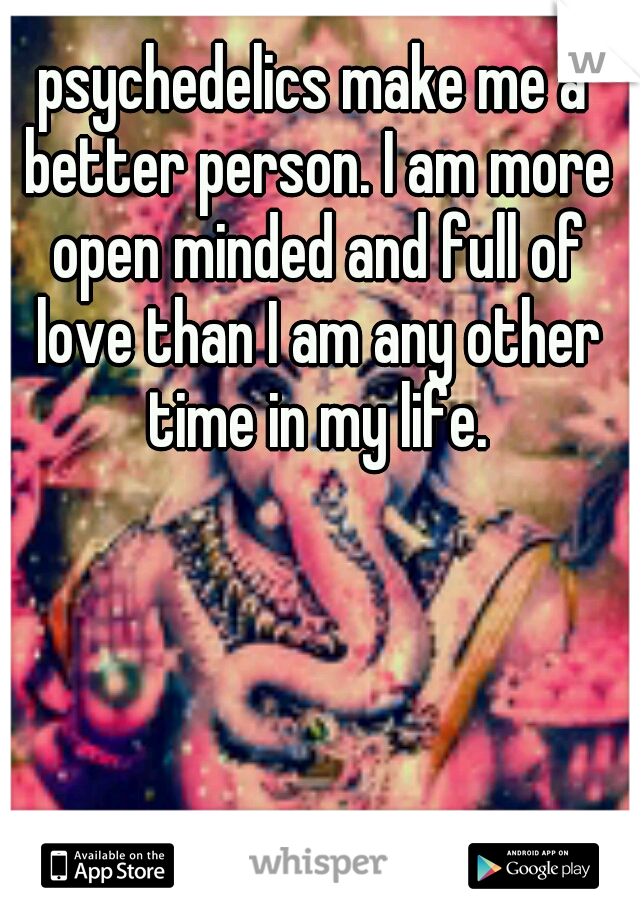 psychedelics make me a better person. I am more open minded and full of love than I am any other time in my life.