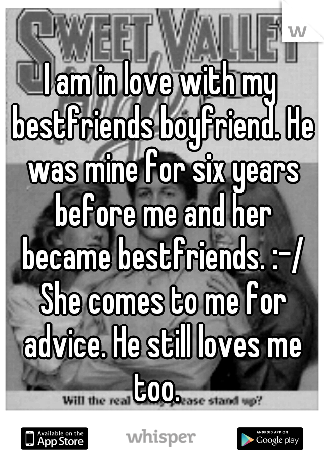 I am in love with my bestfriends boyfriend. He was mine for six years before me and her became bestfriends. :-/ She comes to me for advice. He still loves me too.  