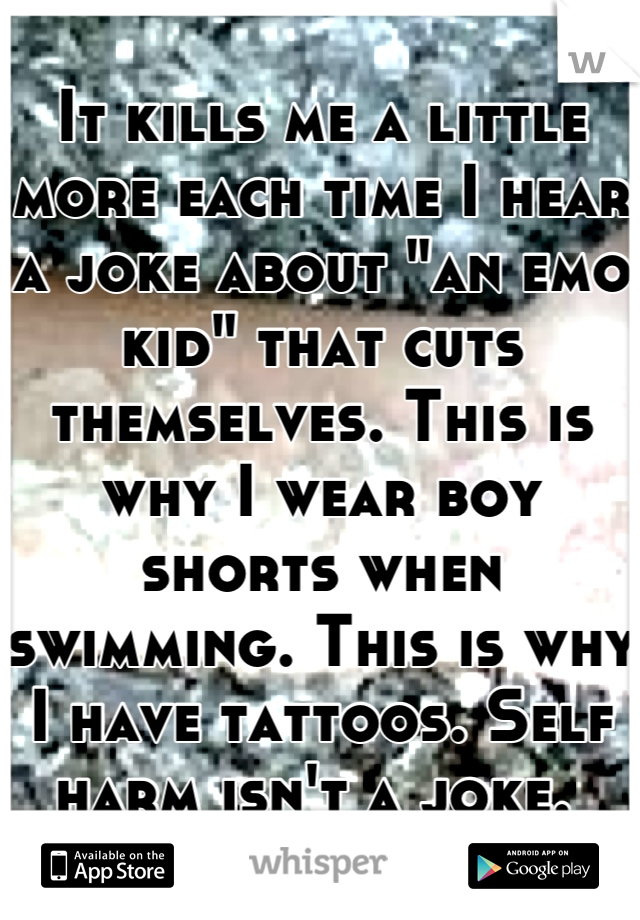 It kills me a little more each time I hear a joke about "an emo kid" that cuts themselves. This is why I wear boy shorts when swimming. This is why I have tattoos. Self harm isn't a joke. 