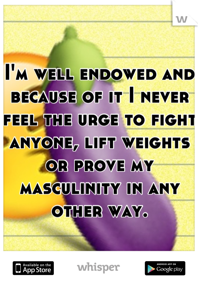 I'm well endowed and because of it I never feel the urge to fight anyone, lift weights or prove my masculinity in any other way.