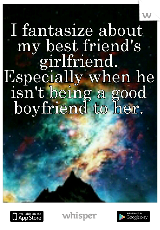 I fantasize about my best friend's girlfriend. Especially when he isn't being a good boyfriend to her.