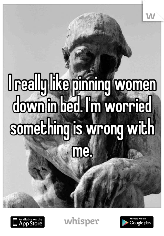 I really like pinning women down in bed. I'm worried something is wrong with me.