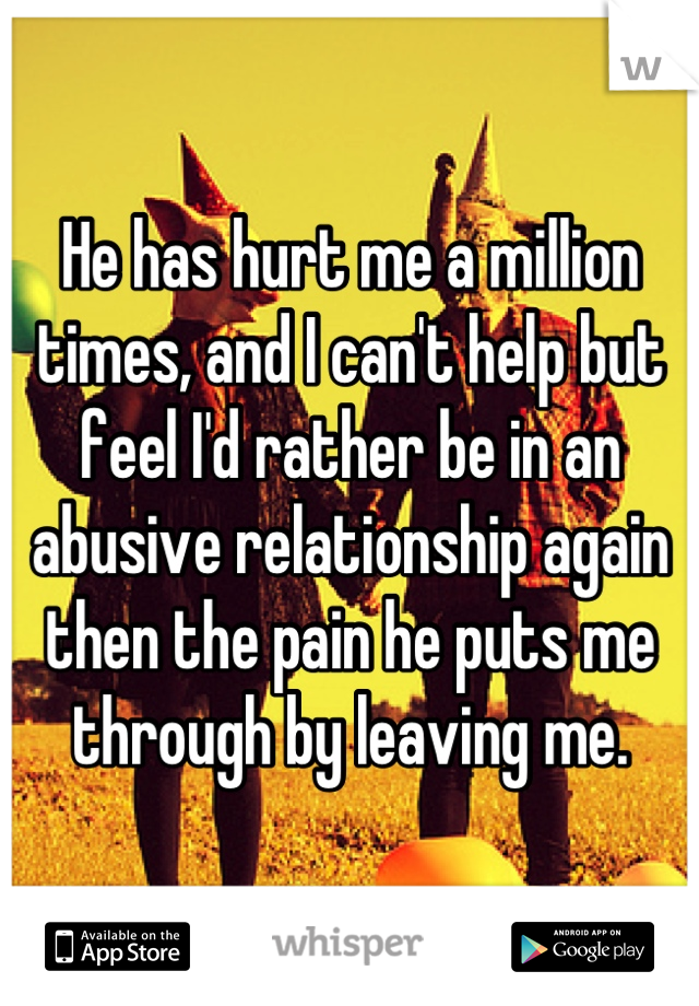 He has hurt me a million times, and I can't help but feel I'd rather be in an abusive relationship again then the pain he puts me through by leaving me.