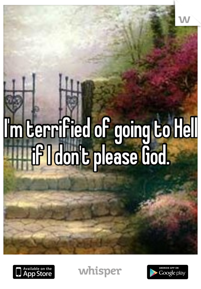 I'm terrified of going to Hell if I don't please God.