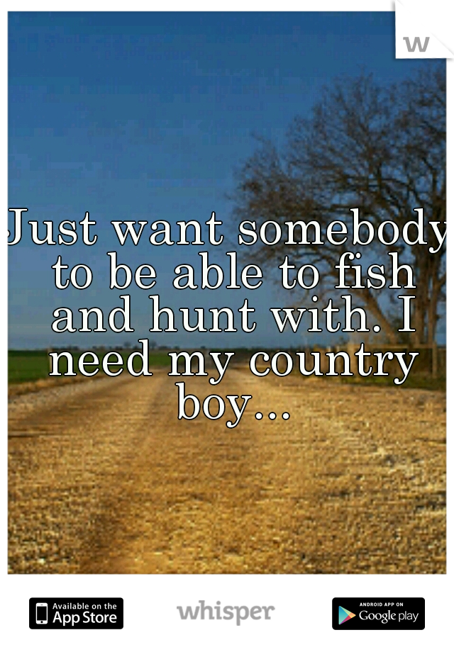 Just want somebody to be able to fish and hunt with. I need my country boy...