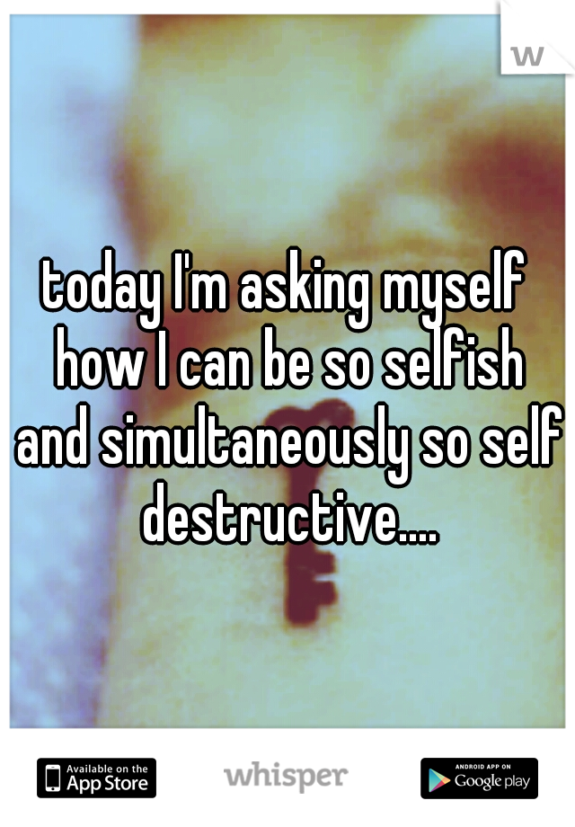 today I'm asking myself how I can be so selfish and simultaneously so self destructive....
