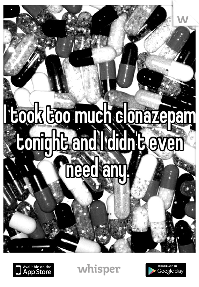 I took too much clonazepam tonight and I didn't even need any. 