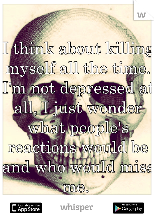 I think about killing myself all the time. I'm not depressed at all, I just wonder what people's reactions would be and who would miss me. 