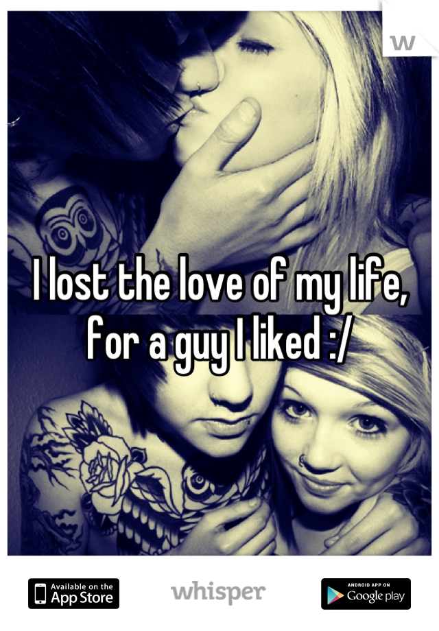 I lost the love of my life, for a guy I liked :/