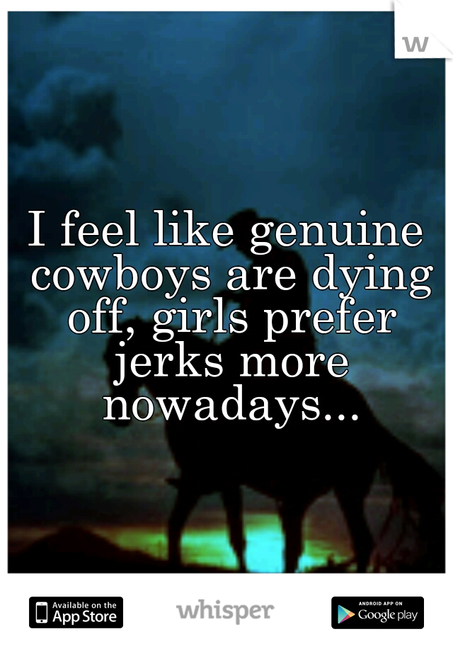 I feel like genuine cowboys are dying off, girls prefer jerks more nowadays...