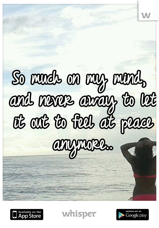 So much on my mind, and never away to let it out to feel at peace anymore..