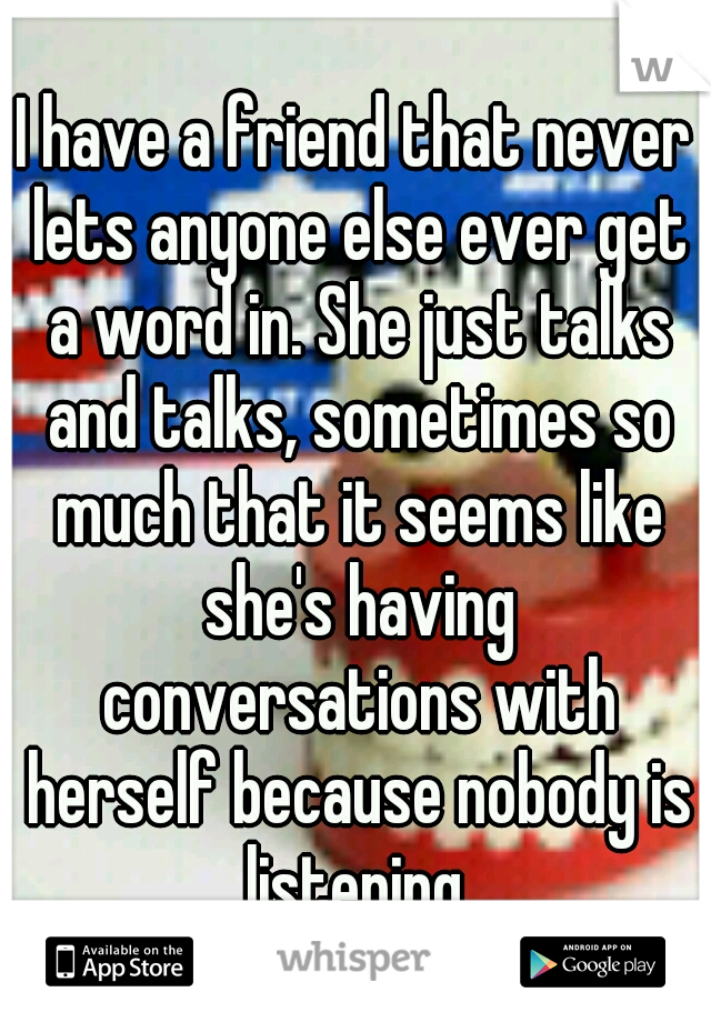 I have a friend that never lets anyone else ever get a word in. She just talks and talks, sometimes so much that it seems like she's having conversations with herself because nobody is listening.