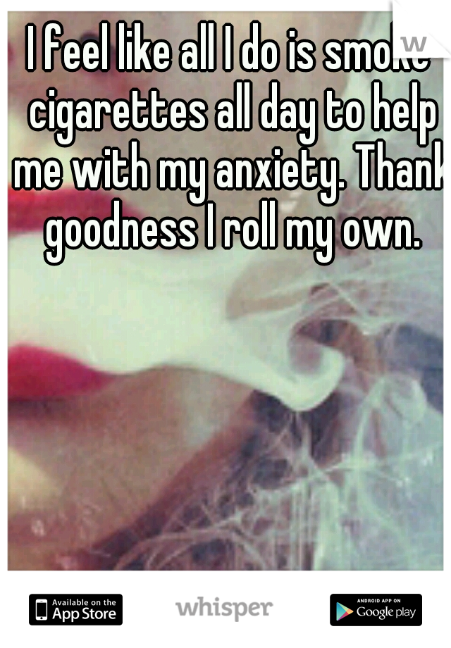 I feel like all I do is smoke cigarettes all day to help me with my anxiety. Thank goodness I roll my own.
