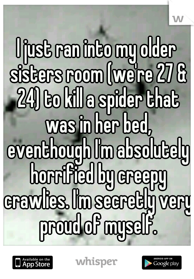 I just ran into my older sisters room (we're 27 & 24) to kill a spider that was in her bed, eventhough I'm absolutely horrified by creepy crawlies. I'm secretly very proud of myself.