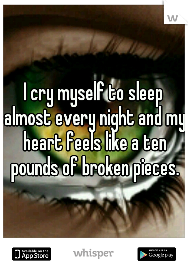 I cry myself to sleep almost every night and my heart feels like a ten pounds of broken pieces.