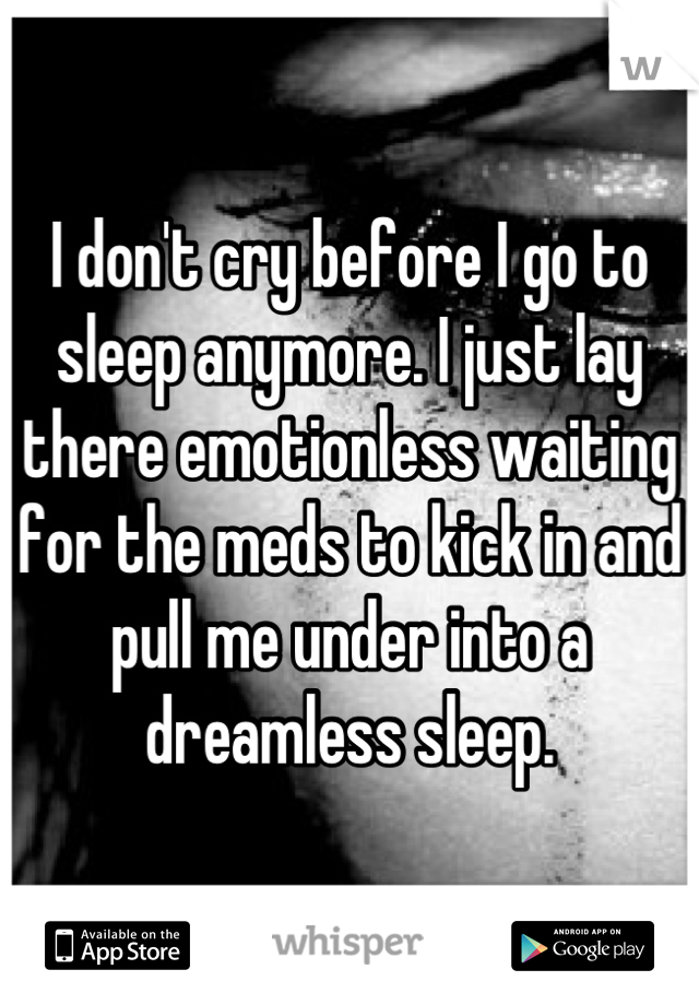 I don't cry before I go to sleep anymore. I just lay there emotionless waiting for the meds to kick in and pull me under into a dreamless sleep.