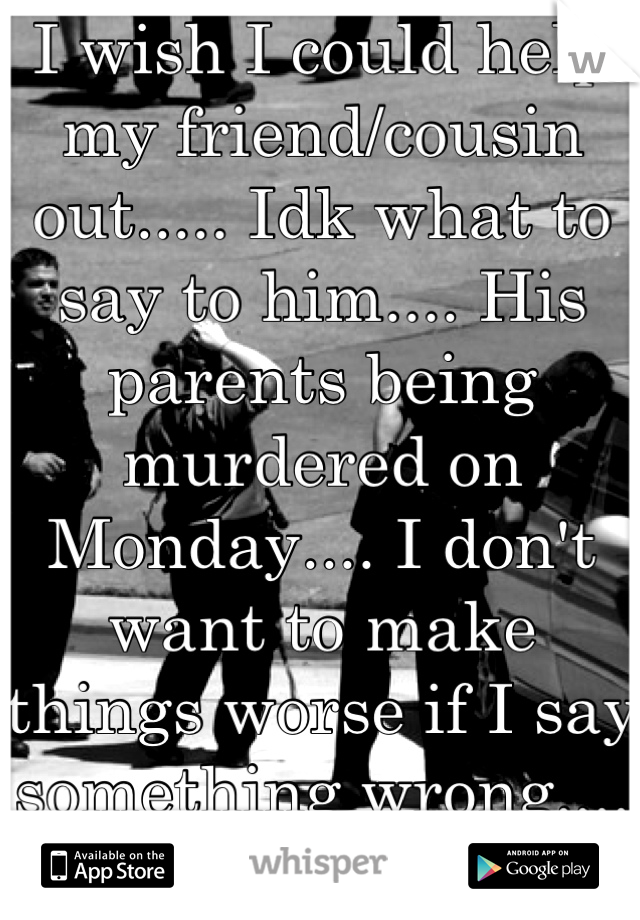 I wish I could help my friend/cousin out..... Idk what to say to him.... His parents being murdered on Monday.... I don't want to make things worse if I say something wrong.... :/ 