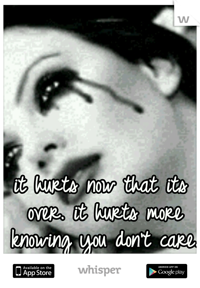 it hurts now that its over. it hurts more knowing you don't care. 