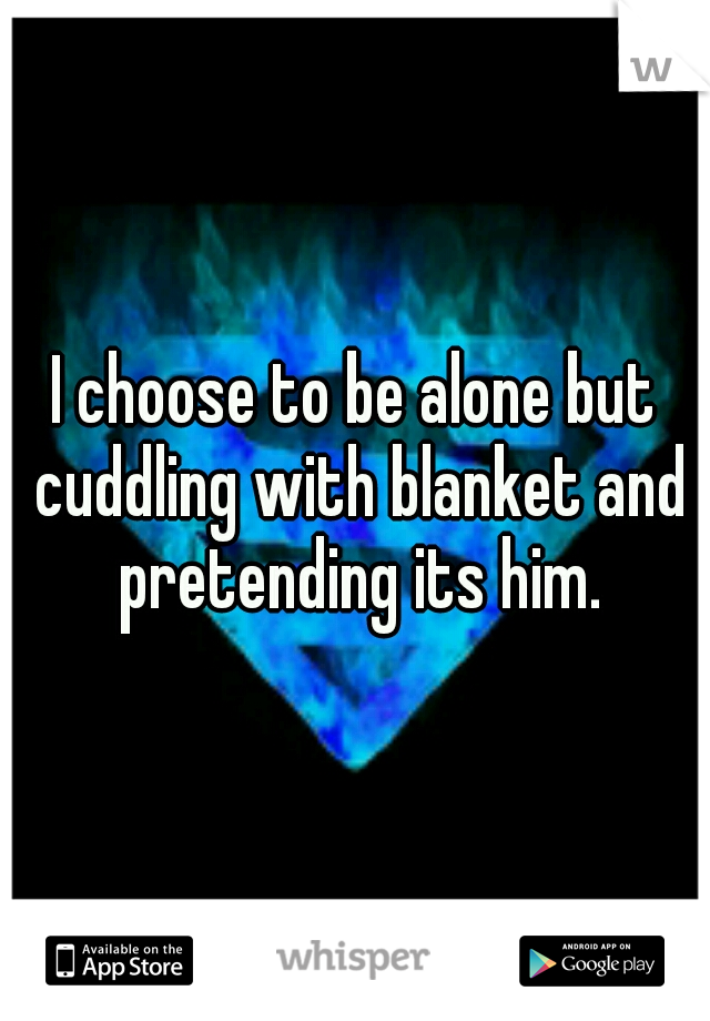 I choose to be alone but cuddling with blanket and pretending its him.