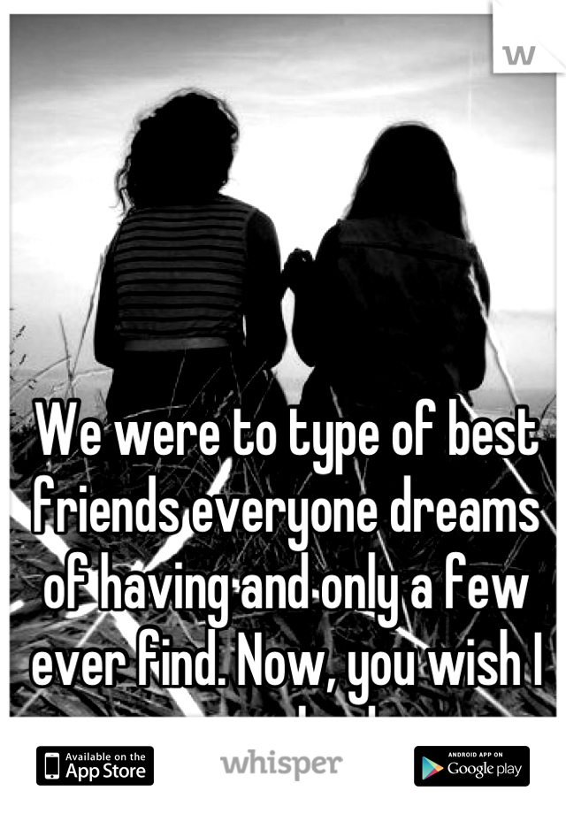 We were to type of best friends everyone dreams of having and only a few ever find. Now, you wish I was dead.