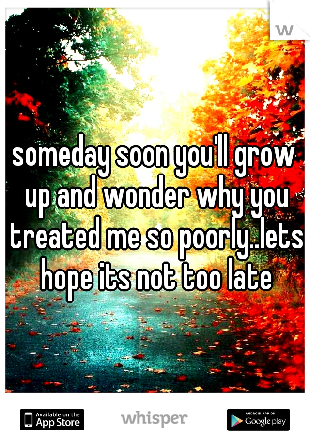 someday soon you'll grow up and wonder why you treated me so poorly..lets hope its not too late