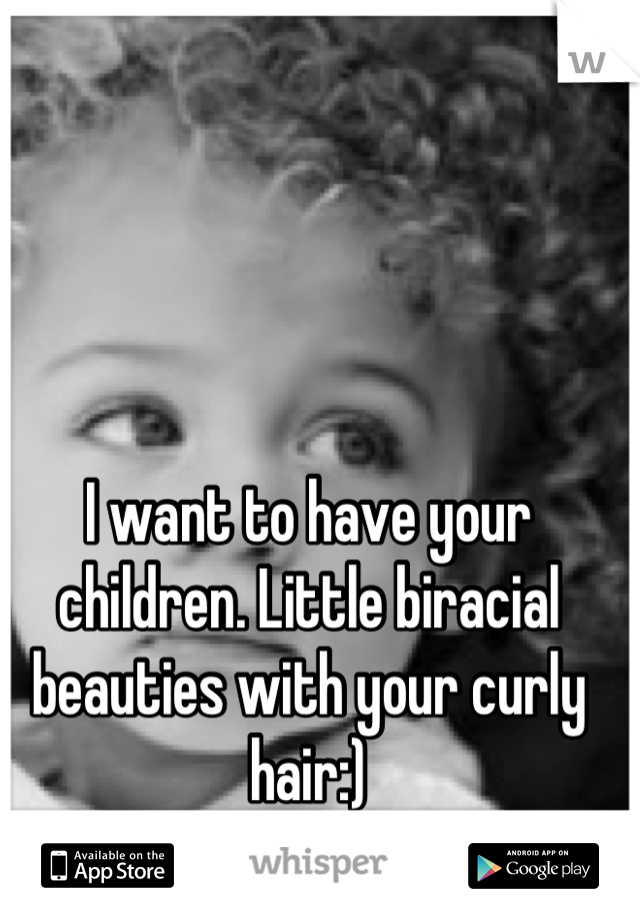 I want to have your children. Little biracial beauties with your curly hair:)
