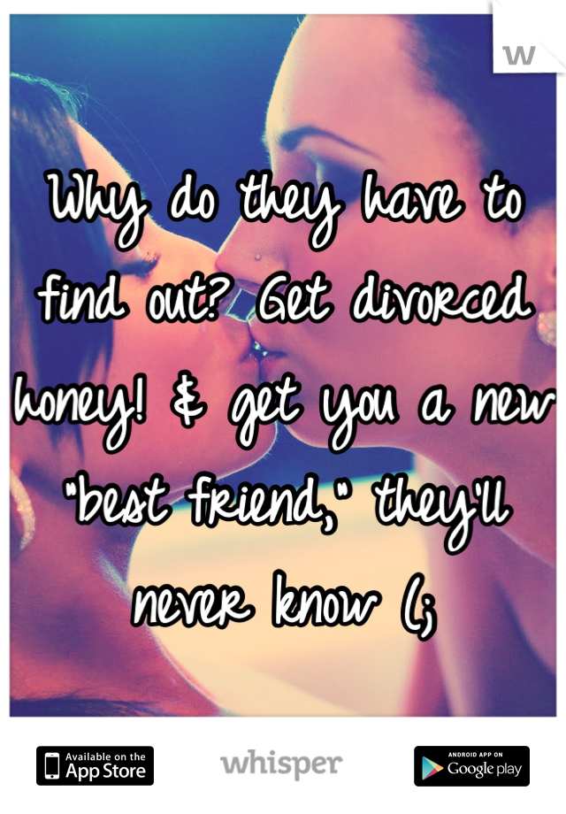 Why do they have to find out? Get divorced honey! & get you a new "best friend," they'll never know (;