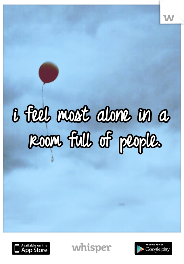 i feel most alone in a room full of people.