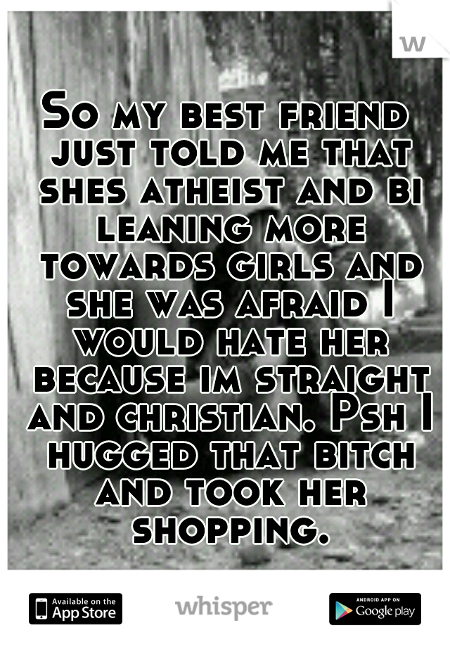 So my best friend just told me that shes atheist and bi leaning more towards girls and she was afraid I would hate her because im straight and christian. Psh I hugged that bitch and took her shopping.