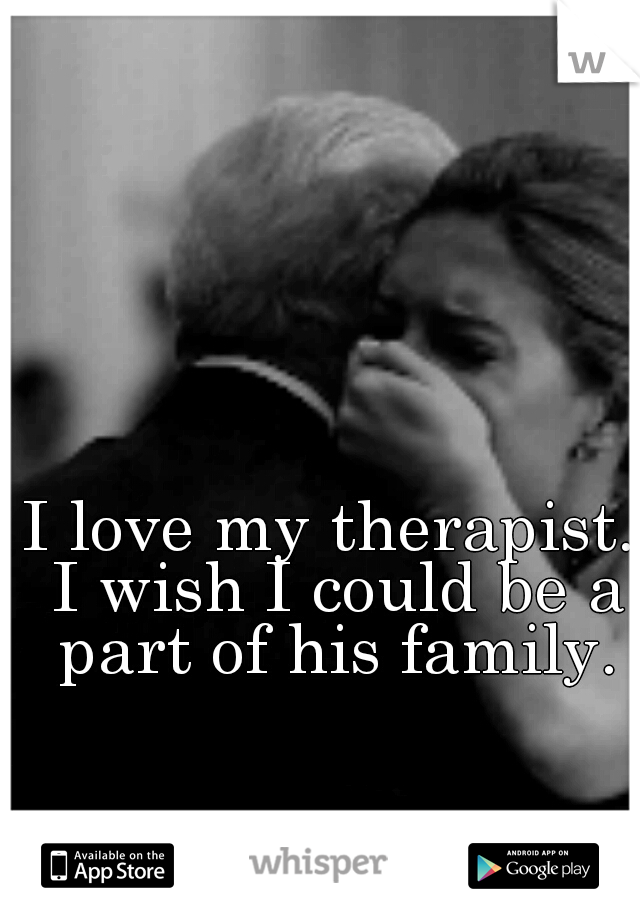 I love my therapist. I wish I could be a part of his family.