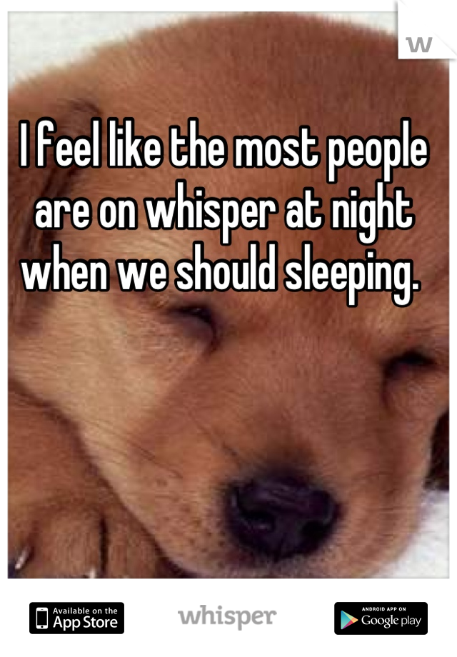I feel like the most people are on whisper at night when we should sleeping. 