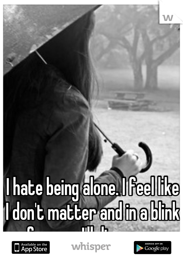 I hate being alone. I feel like I don't matter and in a blink of an eye I'll disappear. 