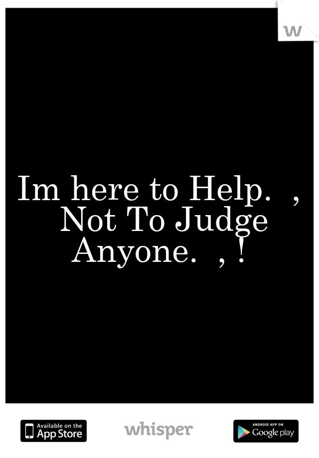 Im here to Help.  , Not To Judge Anyone.  , ! 