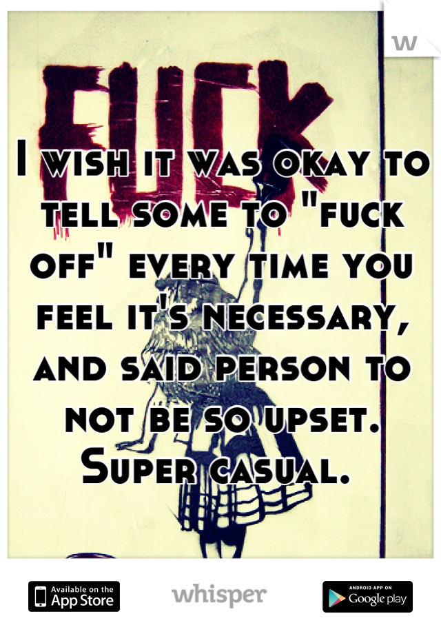 I wish it was okay to tell some to "fuck off" every time you feel it's necessary, and said person to not be so upset. Super casual. 
