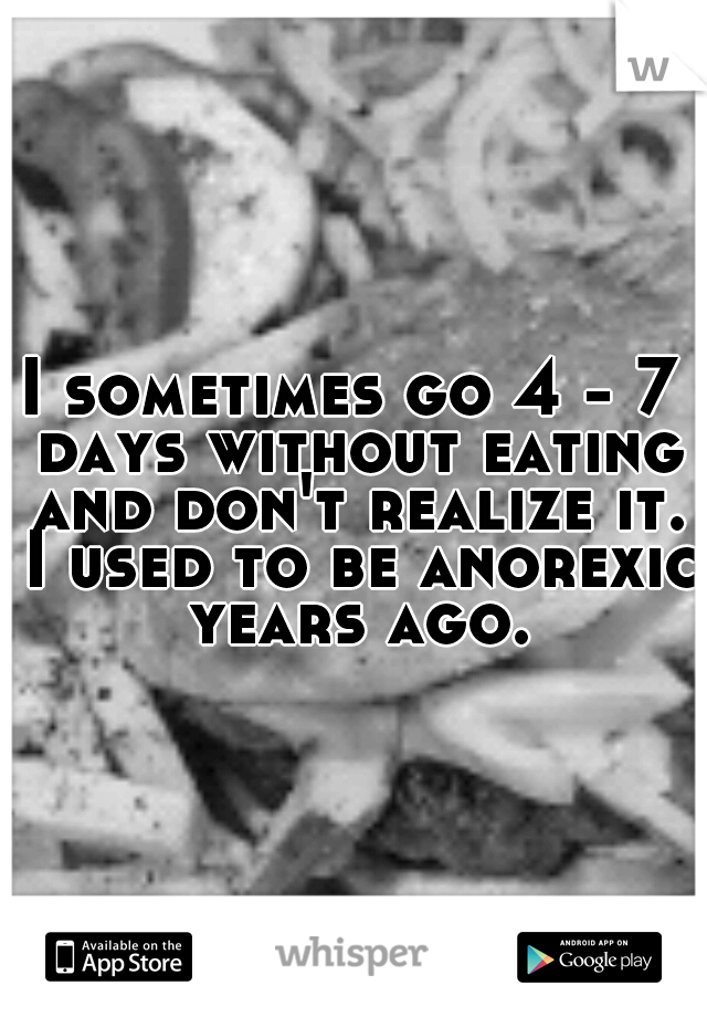 I sometimes go 4 - 7 days without eating and don't realize it. I used to be anorexic years ago.