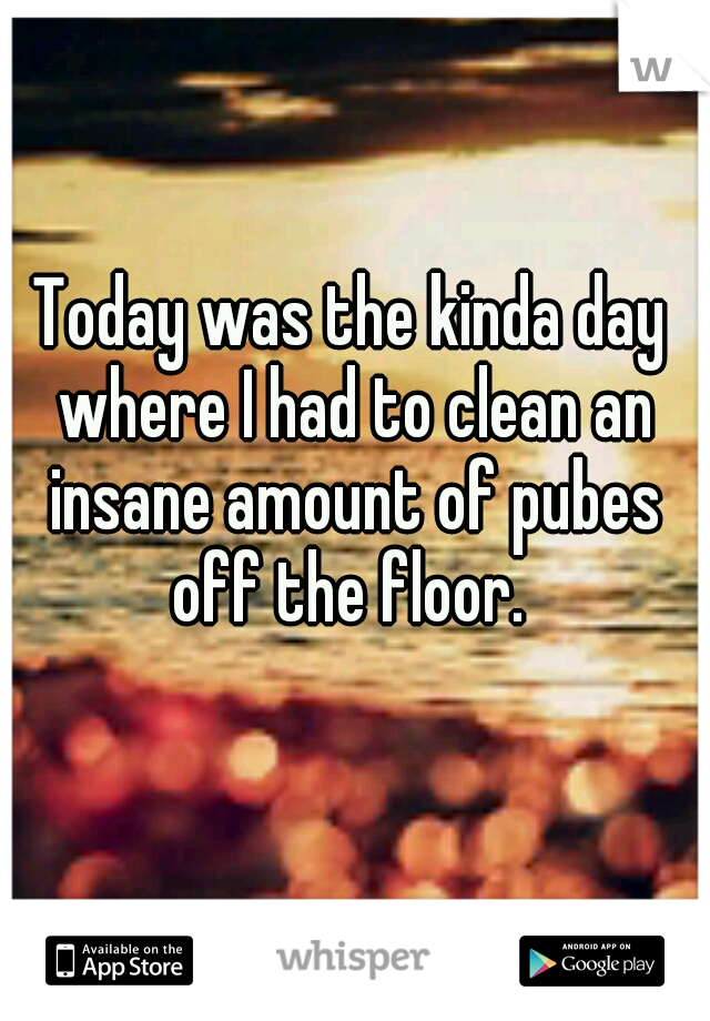 Today was the kinda day where I had to clean an insane amount of pubes off the floor. 